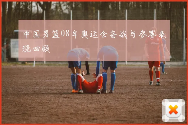 中国男篮08年奥运会备战与参赛表现回顾