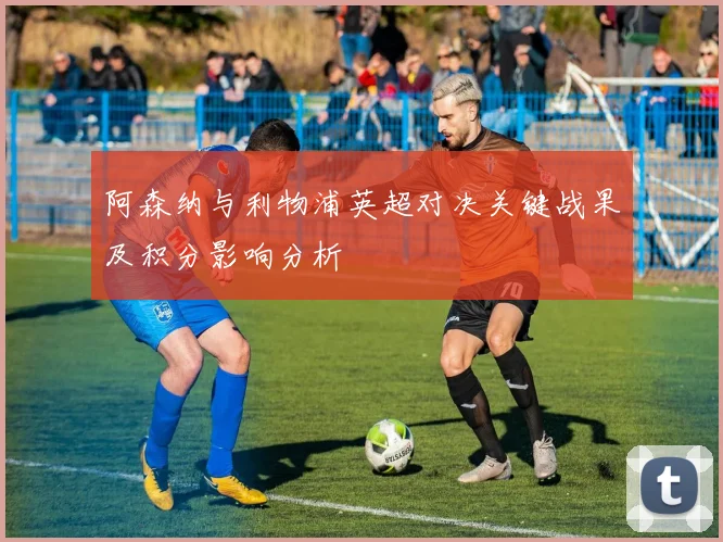 阿森纳与利物浦英超对决关键战果及积分影响分析