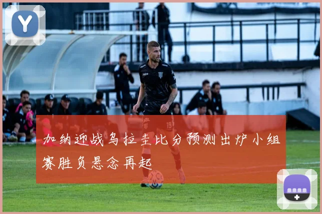 加纳迎战乌拉圭比分预测出炉小组赛胜负悬念再起