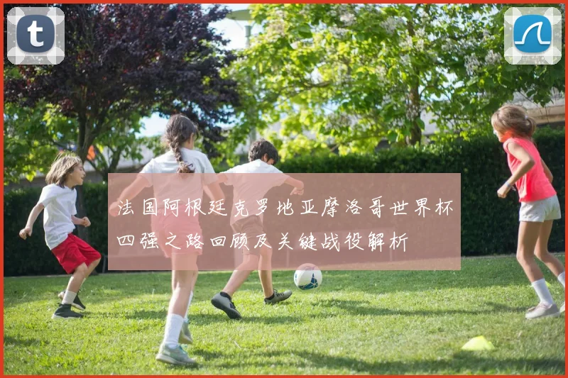法国阿根廷克罗地亚摩洛哥世界杯四强之路回顾及关键战役解析