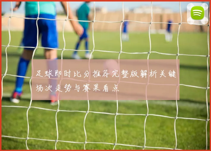 足球即时比分推荐完整版解析关键场次走势与赛果看点