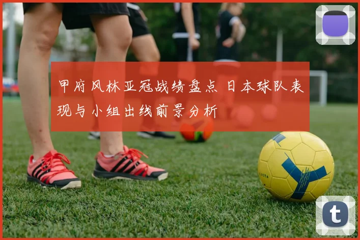甲府风林亚冠战绩盘点 日本球队表现与小组出线前景分析