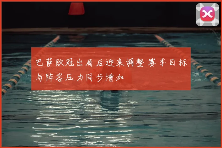 巴萨欧冠出局后迎来调整 赛季目标与阵容压力同步增加