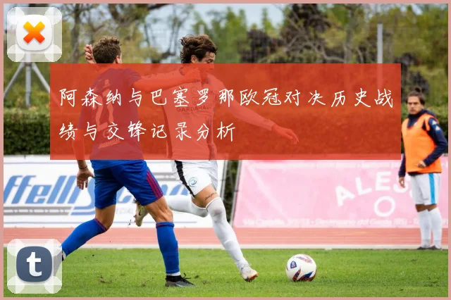 阿森纳与巴塞罗那欧冠对决历史战绩与交锋记录分析