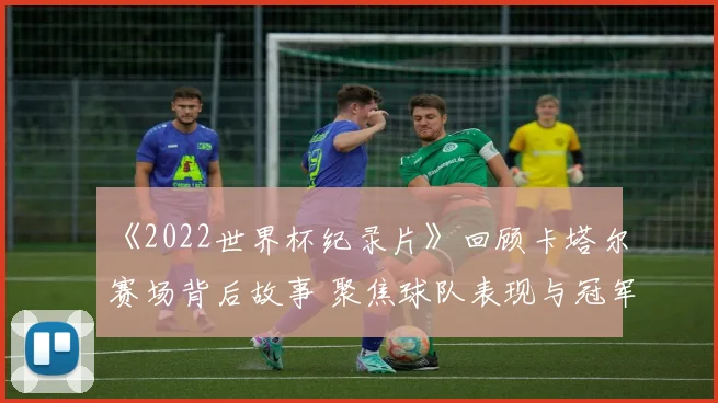 《2022世界杯纪录片》回顾卡塔尔赛场背后故事 聚焦球队表现与冠军记忆