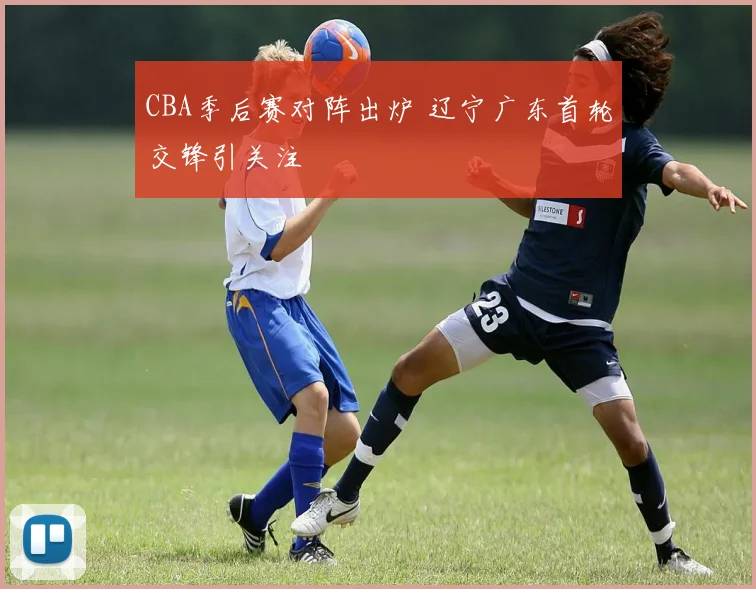 CBA季后赛对阵出炉 辽宁广东首轮交锋引关注