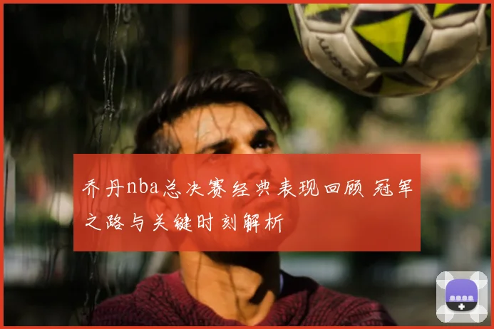 乔丹nba总决赛经典表现回顾 冠军之路与关键时刻解析