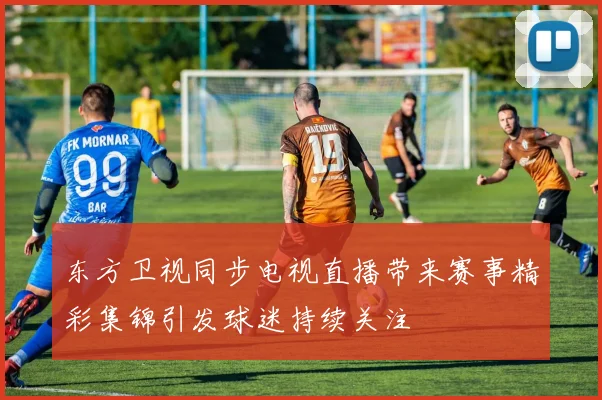 东方卫视同步电视直播带来赛事精彩集锦引发球迷持续关注