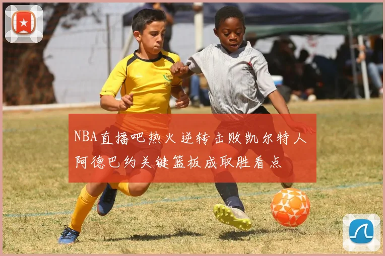NBA直播吧热火逆转击败凯尔特人 阿德巴约关键篮板成取胜看点