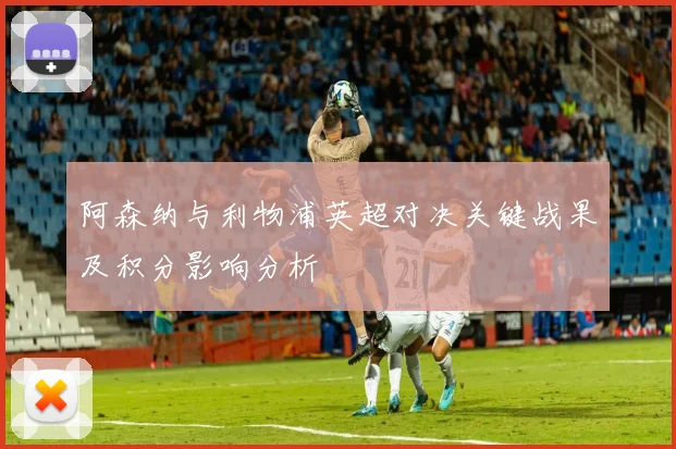 阿森纳与利物浦英超对决关键战果及积分影响分析