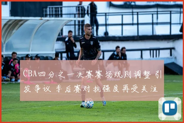 CBA四分之一决赛赛场规则调整 引发争议 季后赛对抗强度再受关注