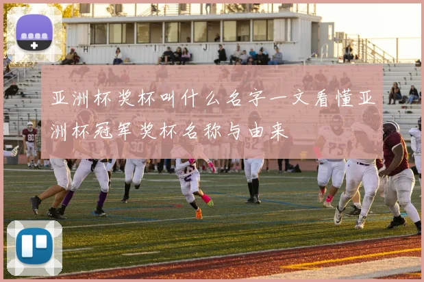 亚洲杯奖杯叫什么名字一文看懂亚洲杯冠军奖杯名称与由来