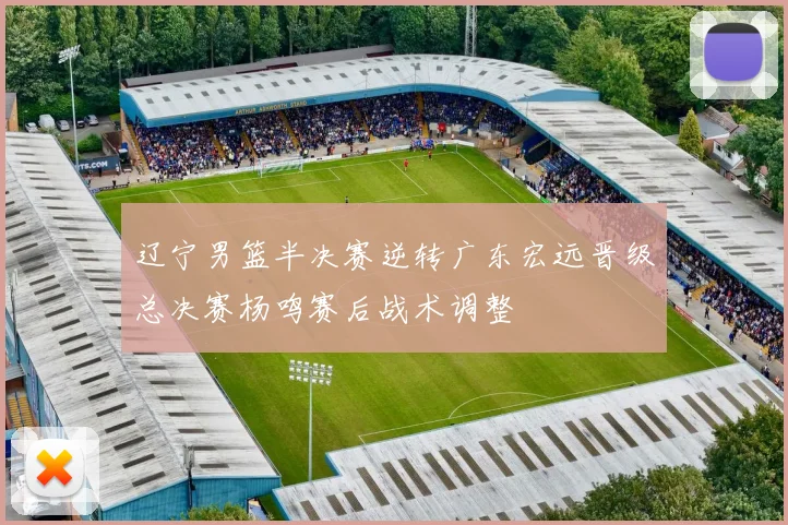 辽宁男篮半决赛逆转广东宏远晋级总决赛杨鸣赛后战术调整