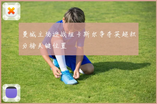 曼城主场迎战纽卡斯尔争夺英超积分榜关键位置