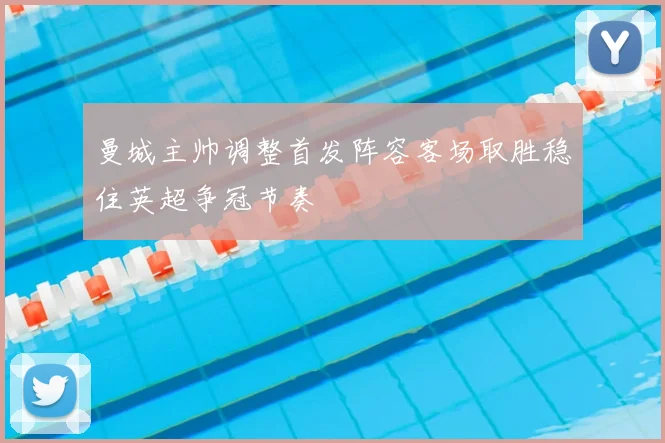 曼城主帅调整首发阵容客场取胜稳住英超争冠节奏