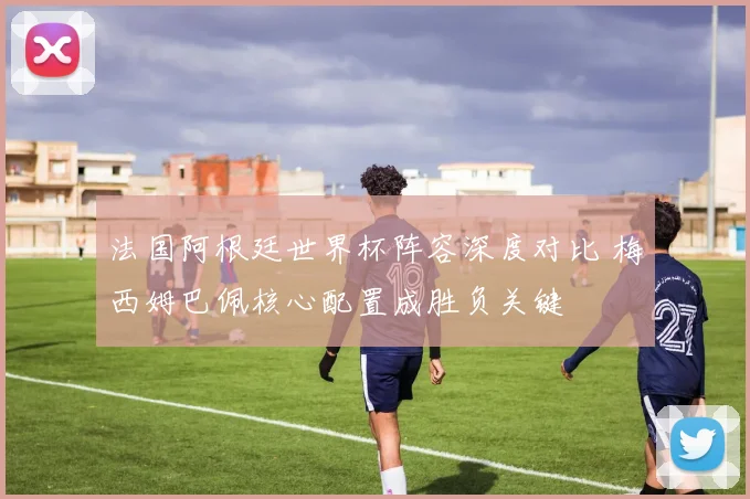 法国阿根廷世界杯阵容深度对比 梅西姆巴佩核心配置成胜负关键