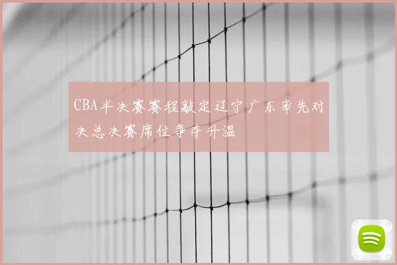 CBA半决赛赛程敲定辽宁广东率先对决总决赛席位争夺升温