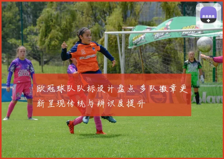 欧冠球队队标设计盘点 多队徽章更新呈现传统与辨识度提升