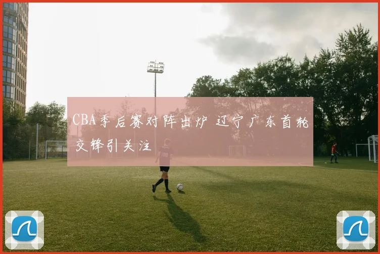 CBA季后赛对阵出炉 辽宁广东首轮交锋引关注
