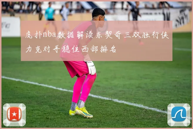 虎扑nba数据解读东契奇三双独行侠力克对手稳住西部排名