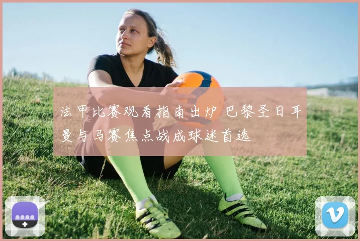 法甲比赛观看指南出炉 巴黎圣日耳曼与马赛焦点战成球迷首选