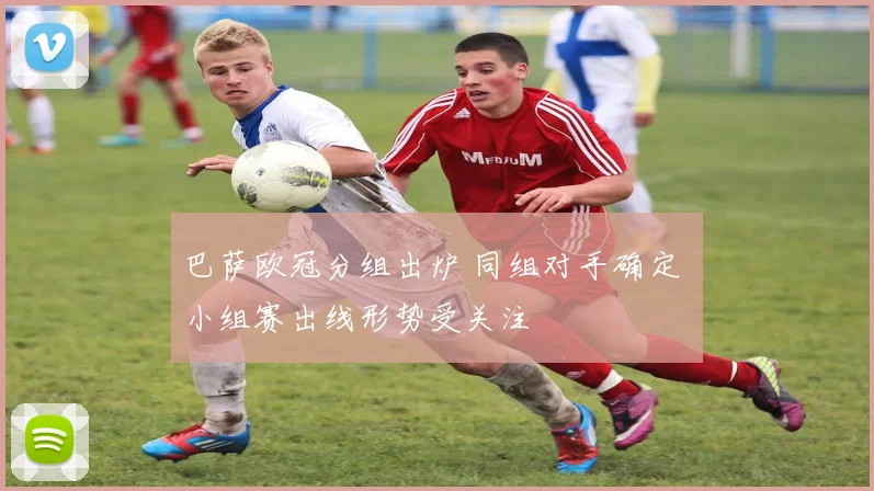 巴萨欧冠分组出炉 同组对手确定 小组赛出线形势受关注