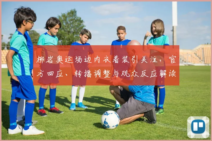 柳岩奥运场边内衣着装引关注，官方回应、转播调整与观众反应解读