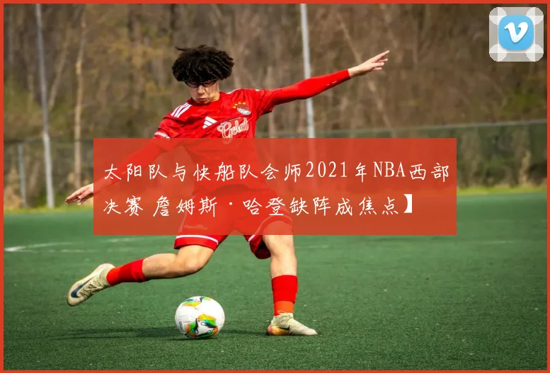 太阳队与快船队会师2021年NBA西部决赛 詹姆斯·哈登缺阵成焦点】