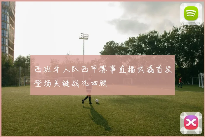 西班牙人队西甲赛事直播武磊首发登场关键战况回顾