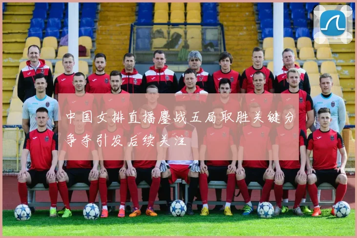中国女排直播鏖战五局取胜关键分争夺引发后续关注